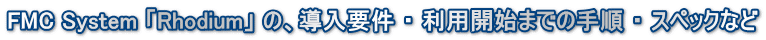 FMC System 「Rhodium」 の、導入要件 ・ 利用開始までの手順 ・ スペックなど